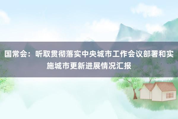 国常会：听取贯彻落实中央城市工作会议部署和实施城市更新进展情况汇报