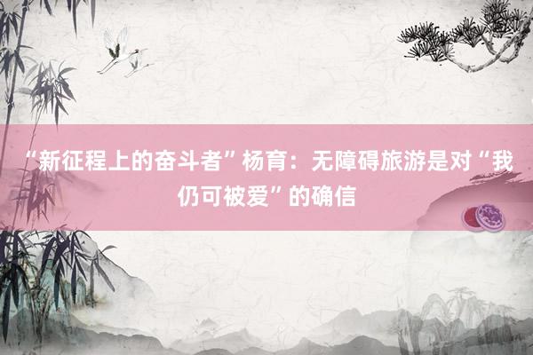 “新征程上的奋斗者”杨育：无障碍旅游是对“我仍可被爱”的确信