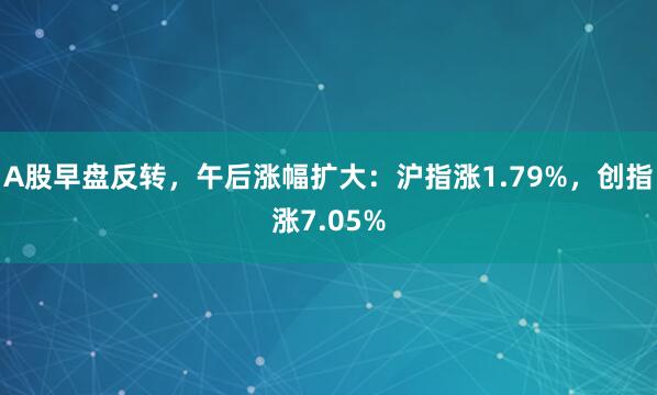 A股早盘反转，午后涨幅扩大：沪指涨1.79%，创指涨7.05%
