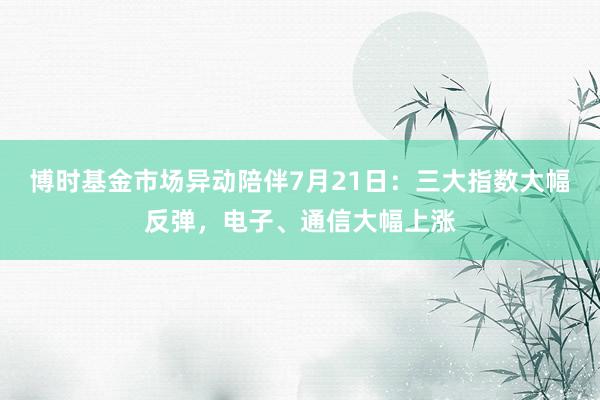 博时基金市场异动陪伴7月21日：三大指数大幅反弹，电子、通信大幅上涨